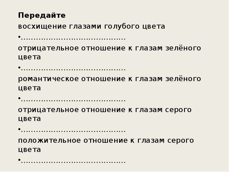 



Передайте 
восхищение глазами голубого цвета
……………………………………
отрицательное отношение к глазам зелёного цвета
……………………………………
романтическое отношение к глазам зелёного цвета
……………………………………
отрицательное отношение к глазам серого цвета
……………………………………
положительное отношение к глазам серого цвета
……………………………………
