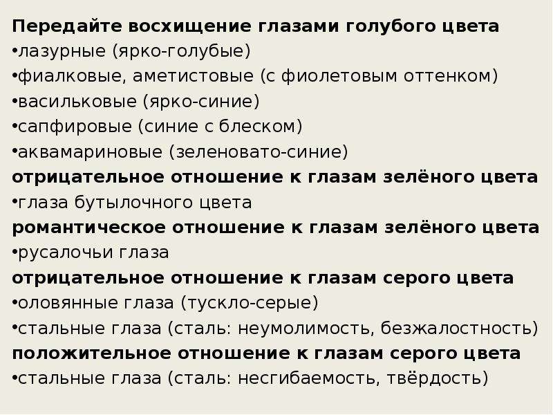 



Передайте восхищение глазами голубого цвета
лазурные (ярко-голубые)
фиалковые, аметистовые (с фиолетовым оттенком)
васильковые (ярко-синие)
сапфировые (синие с блеском)
аквамариновые (зеленовато-синие)
отрицательное отношение к глазам зелёного цвета
глаза бутылочного цвета
романтическое отношение к глазам зелёного цвета
русалочьи глаза
отрицательное отношение к глазам серого цвета
оловянные глаза (тускло-серые)
стальные глаза (сталь: неумолимость, безжалостность)
положительное отношение к глазам серого цвета
стальные глаза (сталь: несгибаемость, твёрдость)
