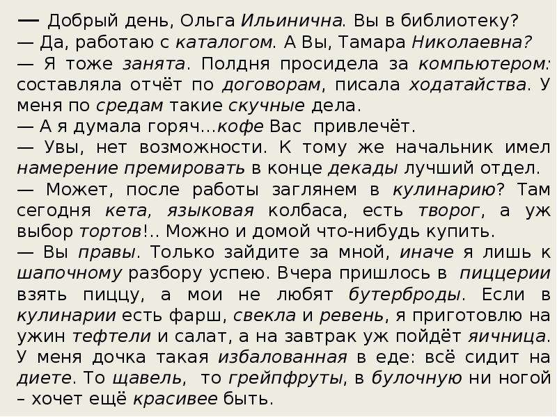 



— Добрый день, Ольга Ильинична. Вы в библиотеку?
— Да, работаю с каталогом. А Вы, Тамара Николаевна?
— Я тоже занята. Полдня просидела за компьютером: составляла отчёт по договорам, писала ходатайства. У меня по средам такие скучные дела.
— А я думала горяч…кофе Вас  привлечёт.
— Увы, нет возможности. К тому же начальник имел намерение премировать в конце декады лучший отдел.
— Может, после работы заглянем в кулинарию? Там сегодня кета, языковая колбаса, есть творог, а уж выбор тортов!.. Можно и домой что-нибудь купить.
— Вы правы. Только зайдите за мной, иначе я лишь к шапочному разбору успею. Вчера пришлось в  пиццерии взять пиццу, а мои не любят бутерброды. Если в кулинарии есть фарш, свекла и ревень, я приготовлю на ужин тефтели и салат, а на завтрак уж пойдёт яичница. У меня дочка такая избалованная в еде: всё сидит на диете. То щавель,  то грейпфруты, в булочную ни ногой – хочет ещё красивее быть. 
