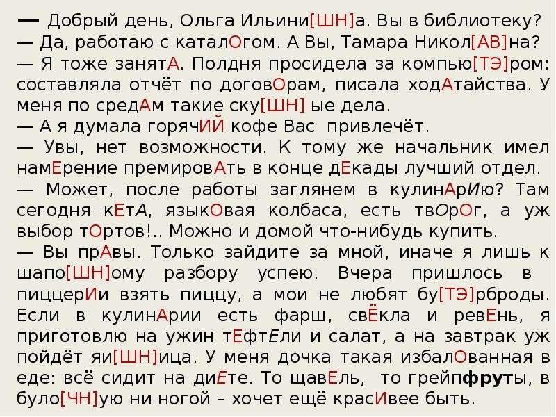 



— Добрый день, Ольга Ильини[ШН]а. Вы в библиотеку?
— Да, работаю с каталОгом. А Вы, Тамара Никол[АВ]на?
— Я тоже занятА. Полдня просидела за компью[ТЭ]ром: составляла отчёт по договОрам, писала ходАтайства. У меня по средАм такие ску[ШН] ые дела.
— А я думала горячИЙ кофе Вас  привлечёт.
— Увы, нет возможности. К тому же начальник имел намЕрение премировАть в конце дЕкады лучший отдел.
— Может, после работы заглянем в кулинАрИю? Там сегодня кЕтА, языкОвая колбаса, есть твОрОг, а уж выбор тОртов!.. Можно и домой что-нибудь купить.
— Вы прАвы. Только зайдите за мной, иначе я лишь к шапо[ШН]ому разбору успею. Вчера пришлось в  пиццерИи взять пиццу, а мои не любят бу[ТЭ]рброды. Если в кулинАрии есть фарш, свЁкла и ревЕнь, я приготовлю на ужин тЕфтЕли и салат, а на завтрак уж пойдёт яи[ШН]ица. У меня дочка такая избалОванная в еде: всё сидит на диЕте. То щавЕль,  то грейпфруты, в було[ЧН]ую ни ногой – хочет ещё красИвее быть. 
