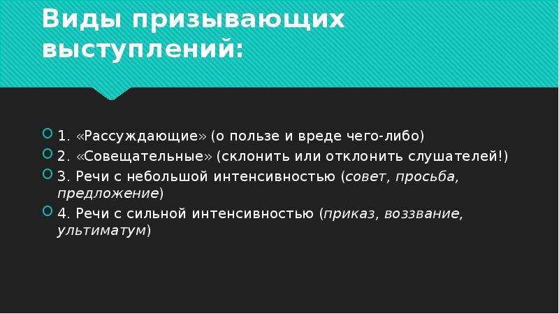 


Виды призывающих выступлений:
1. «Рассуждающие» (о пользе и вреде чего-либо)
2. «Совещательные» (склонить или отклонить слушателей!)
3. Речи с небольшой интенсивностью (совет, просьба, предложение) 
4. Речи с сильной интенсивностью (приказ, воззвание, ультиматум)
