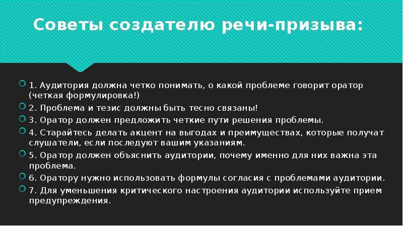 


Советы создателю речи-призыва:
1. Аудитория должна четко понимать, о какой проблеме говорит оратор (четкая формулировка!)
2. Проблема и тезис должны быть тесно связаны!
3. Оратор должен предложить четкие пути решения проблемы.
4. Старайтесь делать акцент на выгодах и преимуществах, которые получат слушатели, если последуют вашим указаниям.
5. Оратор должен объяснить аудитории, почему именно для них важна эта проблема.
6. Оратору нужно использовать формулы согласия с проблемами аудитории.
7. Для уменьшения критического настроения аудитории используйте прием предупреждения.
