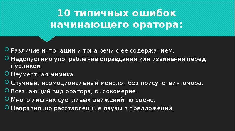 


10 типичных ошибок начинающего оратора:
Различие интонации и тона речи с ее содержанием.
Недопустимо употребление оправдания или извинения перед публикой.
Неуместная мимика.
Скучный, неэмоциональный монолог без присутствия юмора.
Всезнающий вид оратора, высокомерие.
Много лишних суетливых движений по сцене.
Неправильно расставленные паузы в предложении.
