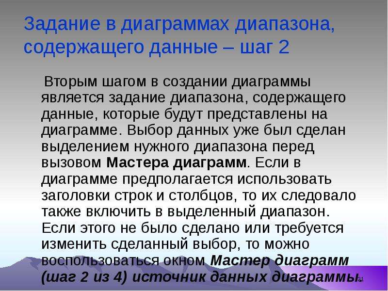 


Задание в диаграммах диапазона, содержащего данные – шаг 2 
    Вторым шагом в создании диаграммы является задание диапазона, содержащего данные, которые будут представлены на диаграмме. Выбор данных уже был сделан выделением нужного диапазона перед вызовом Мастера диаграмм. Если в диаграмме предполагается использовать заголовки строк и столбцов, то их следовало также включить в выделенный диапазон. Если этого не было сделано или требуется изменить сделанный выбор, то можно воспользоваться окном Мастер диаграмм (шаг 2 из 4) источник данных диаграммы. 
