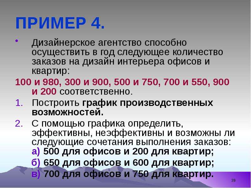 


ПРИМЕР 4.
Дизайнерское агентство способно осуществить в год следующее количество заказов на дизайн интерьера офисов и квартир: 
100 и 980, 300 и 900, 500 и 750, 700 и 550, 900 и 200 соответственно.
Построить график производственных возможностей.
С помощью графика определить, эффективны, неэффективны и возможны ли следующие сочетания выполнения заказов: а) 500 для офисов и 200 для квартир; 
      б) 650 для офисов и 600 для квартир; 
      в) 700 для офисов и 750 для квартир.
