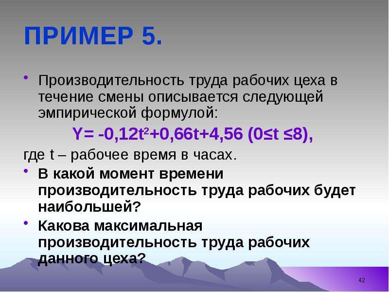 


ПРИМЕР 5.
Производительность труда рабочих цеха в течение смены описывается следующей эмпирической формулой:
Y= -0,12t2+0,66t+4,56 (0≤t ≤8), 
где t – рабочее время в часах.
В какой момент времени производительность труда рабочих будет наибольшей? 
Какова максимальная производительность труда рабочих данного цеха?
