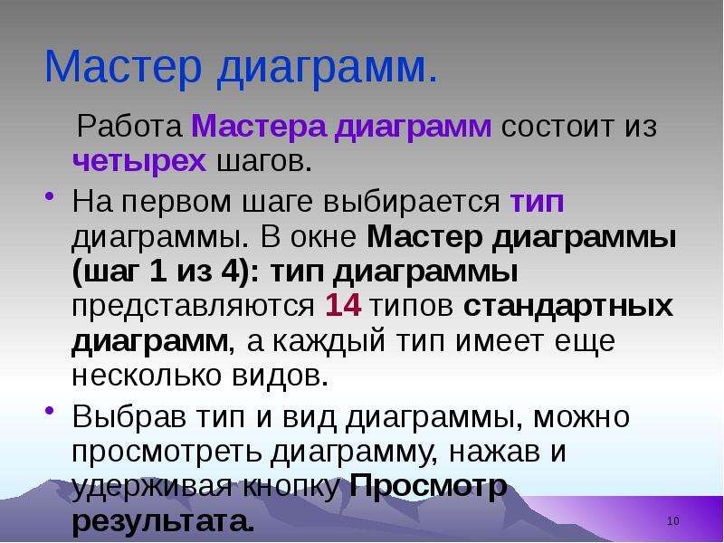 


Мастер диаграмм.
    Работа Мастера диаграмм состоит из четырех шагов. 
На первом шаге выбирается тип диаграммы. В окне Мастер диаграммы (шаг 1 из 4): тип диаграммы представляются 14 типов стандартных диаграмм, а каждый тип имеет еще несколько видов. 
Выбрав тип и вид диаграммы, можно просмотреть диаграмму, нажав и удерживая кнопку Просмотр результата. 
