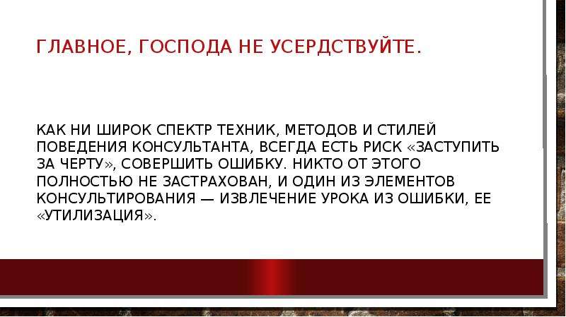 


Главное, господа не усердствуйте.

Как ни широк спектр техник, методов и стилей поведения консультанта, всегда есть риск «заступить за черту», совершить ошибку. Никто от этого полностью не застрахован, и один из элементов консультирова­ния — извлечение урока из ошибки, ее «утилизация».
