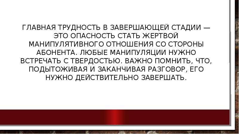 



Главная трудность в завершающей стадии — это опас­ность стать жертвой манипулятивного отношения со сто­роны абонента. Любые манипуляции нужно встречать с твердостью. Важно помнить, что, подытоживая и закан­чивая разговор, его нужно действительно завершать.
