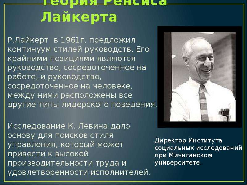 


Теория Ренсиса Лайкерта
Р.Лайкерт  в 1961г. предложил континуум стилей руководств. Его крайними позициями являются руководство, сосредоточенное на работе, и руководство, сосредоточенное на человеке, между ними расположены все другие типы лидерского поведения.
Исследование К. Левина дало основу для поисков стиля управления, который может привести к высокой производительности труда и удовлетворенности исполнителей.
