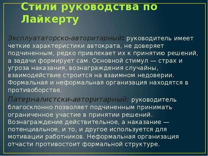 


Стили руководства по Лайкерту
Эксплуататорско-авторитарный: руководитель имеет четкие характеристики автократа, не доверяет подчиненным, редко привлекает их к принятию решений, а задачи формирует сам. Основной стимул — страх и угроза наказания, вознаграждения случайны, взаимодействие строится на взаимном недоверии. Формальная и неформальная организация находятся в противоборстве.
Патерналистски-авторитарный: руководитель благосклонно позволяет подчиненным принимать ограниченное участие в принятии решений. Вознаграждение действительное, а наказание — потенциальное, и то, и другое используется для мотивации работников. Неформальная организация отчасти противостоит формальной структуре.
