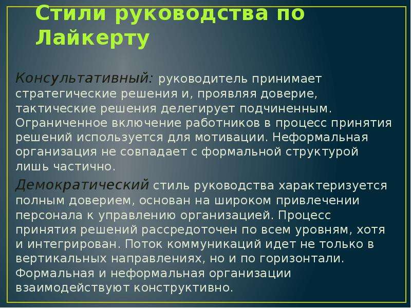 


Стили руководства по Лайкерту
Консультативный: руководитель принимает стратегические решения и, проявляя доверие, тактические решения делегирует подчиненным. Ограниченное включение работников в процесс принятия решений используется для мотивации. Неформальная организация не совпадает с формальной структурой лишь частично.
Демократический стиль руководства характеризуется полным доверием, основан на широком привлечении персонала к управлению организацией. Процесс принятия решений рассредоточен по всем уровням, хотя и интегрирован. Поток коммуникаций идет не только в вертикальных направлениях, но и по горизонтали. Формальная и неформальная организации взаимодействуют конструктивно.
