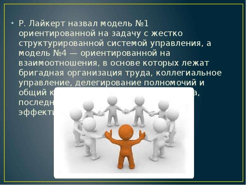 



Р. Лайкерт назвал модель №1 ориентированной на задачу с жестко структурированной системой управления, а модель №4 — ориентированной на взаимоотношения, в основе которых лежат бригадная организация труда, коллегиальное управление, делегирование полномочий и общий контроль. По мнению Р. Лайкерта, последний подход является самым эффективным.
