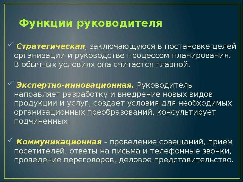 


Функции руководителя
 Стратегическая, заключающуюся в постановке це­лей организации и руководстве процессом планирования. В обычных условиях она считается главной.
 Экспертно-инновационная. Руководитель направляет разработку и вне­дрение новых видов продукции и услуг, создает условия для необходимых организационных преобразований, консуль­тирует подчиненных.
 Коммуникационная - проведение совещаний, прием посетителей, ответы на письма и телефон­ные звонки, проведение пере­говоров, деловое представительство.
