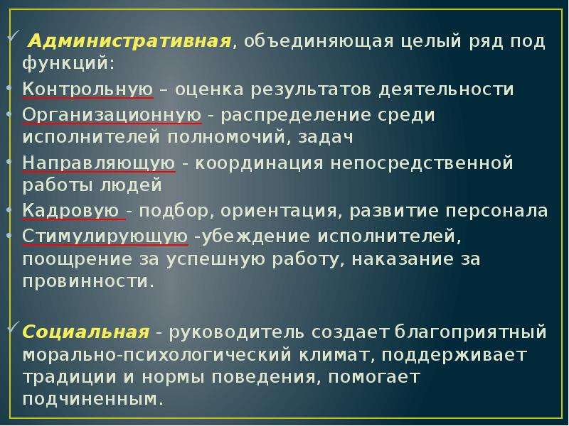 



 Административная, объединяющая целый ряд под­функций:
Контрольную – оценка результатов деятельности 
Ор­ганизационную - распределение среди исполнителей полномо­чий, задач
Направляю­щую - координация непосредственной работы людей
Кадровую - подбор, ориентация, развитие персонала 
Стимули­рующую -убеждение исполнителей, поощрение за успешную работу, наказание за провинности.
Социальная - руководи­тель создает благоприятный морально-психологический климат, поддерживает традиции и нормы поведения, помогает подчиненным.
