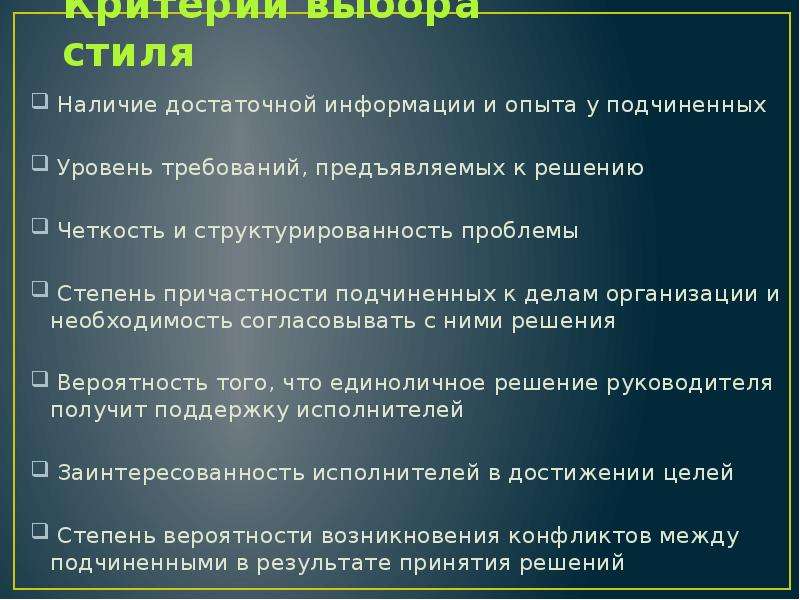 


Критерии выбора стиля
 Наличие достаточной информации и опыта у подчиненных
 Уровень требований, предъявляемых к решению
 Четкость и структурированность проблемы
 Степень причастности подчиненных к делам организации и не­обходимость согласовывать с ними решения
 Вероятность того, что единоличное решение руководителя по­лучит поддержку исполнителей
 Заинтересованность исполнителей в достижении целей
 Степень вероятности возникновения конфликтов между подчи­ненными в результате принятия решений
