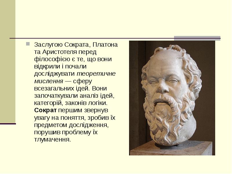 


Заслугою Сократа, Платона та Аристотеля перед філософією є те, що вони відкрили і почали досліджувати теоретичне мислення — сферу всезагальних ідей. Вони започаткували аналіз ідей, категорій, законів логіки. Сократ першим звернув увагу на поняття, зробив їх предметом дослідження, порушив проблему їх тлумачення.
Заслугою Сократа, Платона та Аристотеля перед філософією є те, що вони відкрили і почали досліджувати теоретичне мислення — сферу всезагальних ідей. Вони започаткували аналіз ідей, категорій, законів логіки. Сократ першим звернув увагу на поняття, зробив їх предметом дослідження, порушив проблему їх тлумачення.
