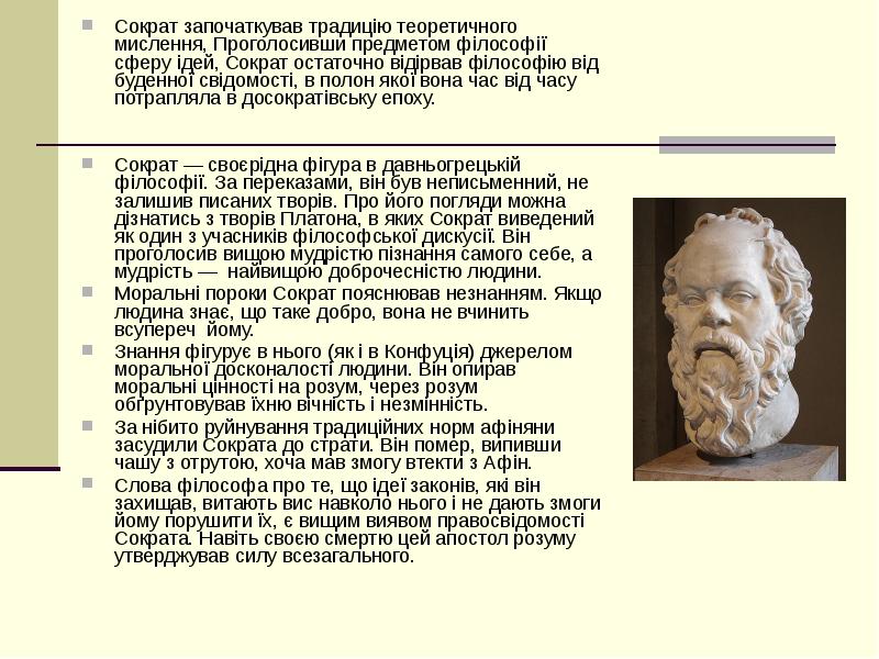 


Сократ започаткував традицію теоретичного мислення, Проголосивши предметом філософії сферу ідей, Сократ остаточно відірвав філософію від буденної свідомості, в полон якої вона час від часу потрапляла в досократівську епоху.
Сократ започаткував традицію теоретичного мислення, Проголосивши предметом філософії сферу ідей, Сократ остаточно відірвав філософію від буденної свідомості, в полон якої вона час від часу потрапляла в досократівську епоху.
Сократ — своєрідна фігура в давньогрецькій філософії. За переказами, він був неписьменний, не залишив писаних творів. Про його погляди можна дізнатись з творів Платона, в яких Сократ виведений як один з учасників філософської дискусії. Він проголосив вищою мудрістю пізнання самого себе, а  мудрість —  найвищою доброчесністю людини. 
Моральні пороки Сократ пояснював незнанням. Якщо людина знає, що таке добро, вона не вчинить всупереч  йому. 
Знання фігурує в нього (як і в Конфуція) джерелом моральної досконалості людини. Він опирав моральні цінності на розум, через розум обґрунтовував їхню вічність і незмінність.
За нібито руйнування традиційних норм афіняни засудили Сократа до страти. Він помер, випивши чашу з отрутою, хоча мав змогу втекти з Афін. 
Слова філософа про те, що ідеї законів, які він захищав, витають вис навколо нього і не дають змоги йому порушити їх, є вищим виявом правосвідомості Сократа. Навіть своєю смертю цей апостол розуму утверджував силу всезагального. 

