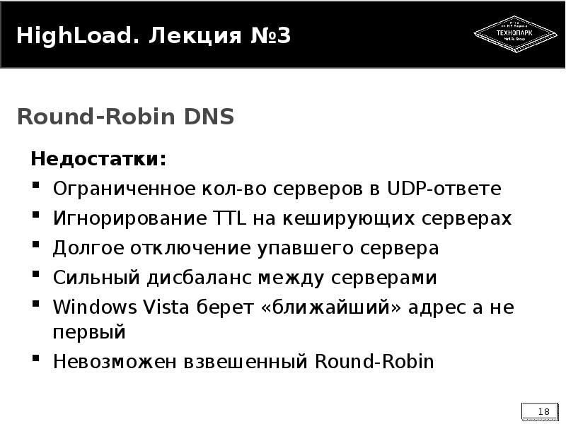 


HighLoad. Лекция №3
Недостатки:
Ограниченное кол-во серверов в UDP-ответе
Игнорирование TTL на кеширующих серверах
Долгое отключение упавшего сервера
Сильный дисбаланс между серверами
Windows Vista берет «ближайший» адрес а не первый
Невозможен взвешенный Round-Robin
