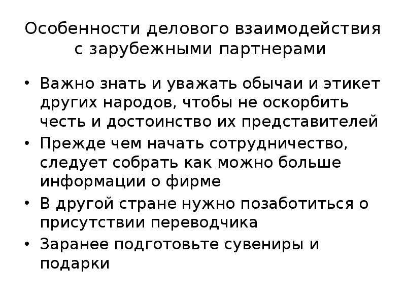 


Особенности делового взаимодействия с зарубежными партнерами 
Важно знать и уважать обычаи и этикет других народов, чтобы не оскорбить честь и достоинство их представителей
Прежде чем начать сотрудничество, следует собрать как можно больше информации о фирме
В другой стране нужно позаботиться о присутствии переводчика
Заранее подготовьте сувениры и подарки
