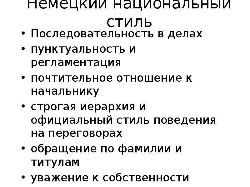 


Немецкий национальный стиль
Последовательность в делах
пунктуальность и регламентация
почтительное отношение к начальнику
строгая иерархия и официальный стиль поведения на переговорах
обращение по фамилии и титулам
уважение к собственности
не шутят во время переговоров
