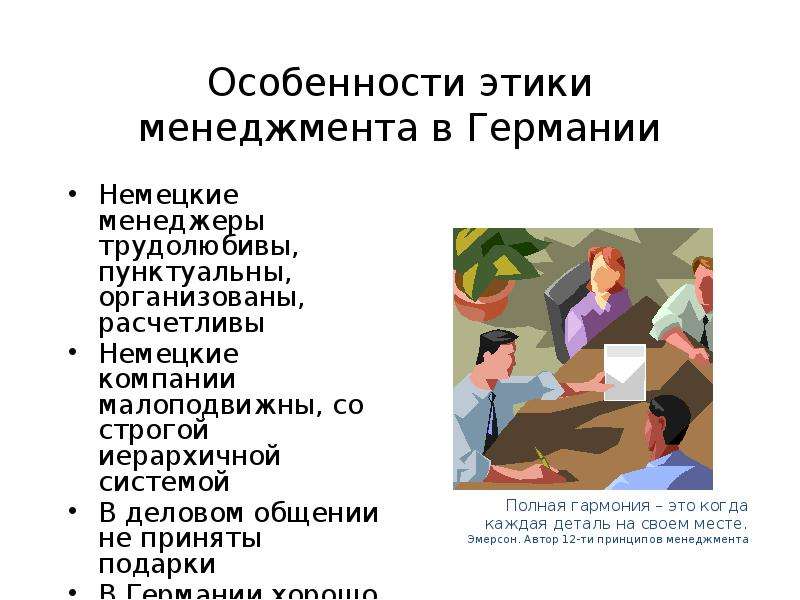 


Особенности этики менеджмента в Германии
Немецкие менеджеры трудолюбивы, пунктуальны, организованы, расчетливы
Немецкие компании малоподвижны, со строгой иерархичной системой
В деловом общении не приняты подарки
В Германии хорошо работают в команде
