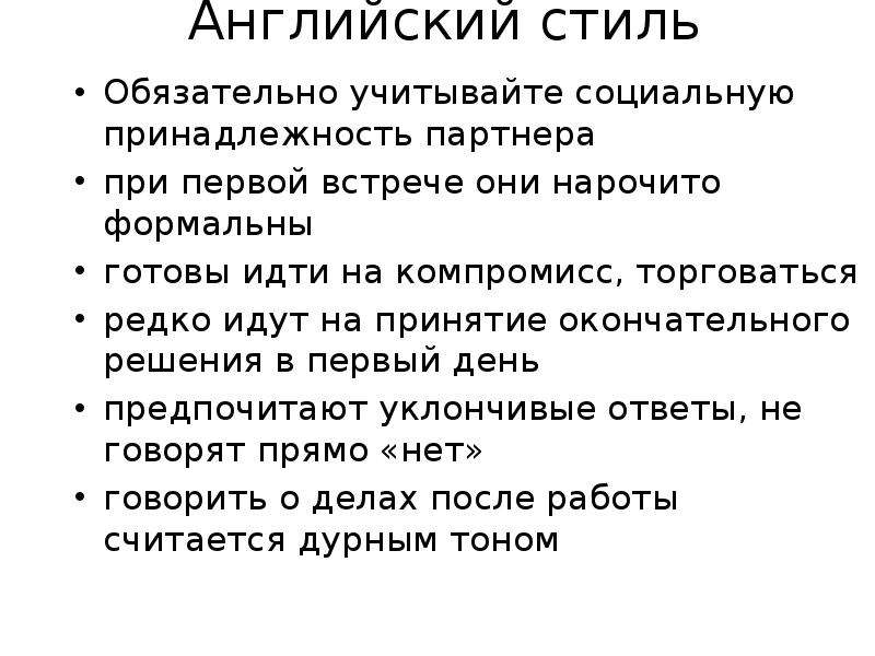 


Английский стиль
Обязательно учитывайте социальную принадлежность партнера
при первой встрече они нарочито формальны
готовы идти на компромисс, торговаться
редко идут на принятие окончательного решения в первый день
предпочитают уклончивые ответы, не говорят прямо «нет»
говорить о делах после работы считается дурным тоном
