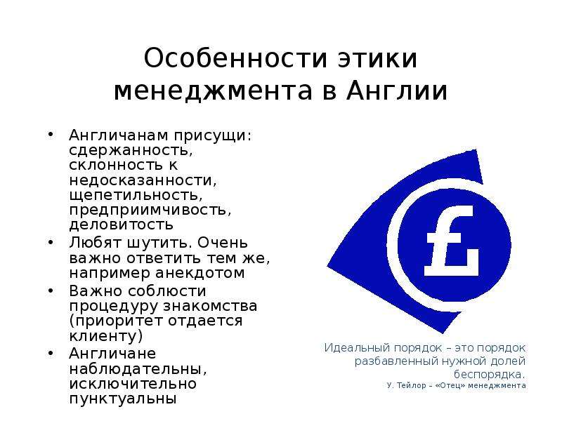 


Особенности этики менеджмента в Англии
Англичанам присущи: сдержанность, склонность к недосказанности, щепетильность, предприимчивость, деловитость
Любят шутить. Очень важно ответить тем же, например анекдотом
Важно соблюсти процедуру знакомства (приоритет отдается клиенту)
Англичане наблюдательны, исключительно пунктуальны
