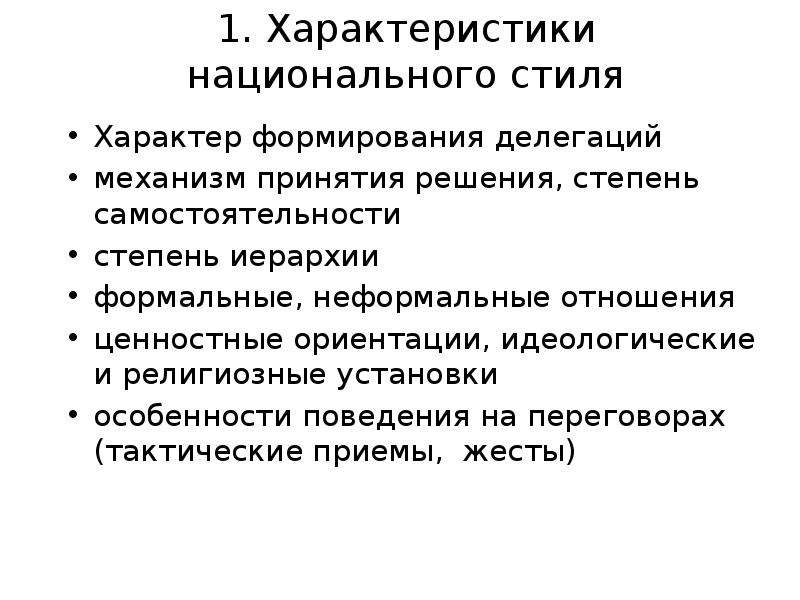 


1. Характеристики национального стиля
Характер формирования делегаций
механизм принятия решения, степень самостоятельности
степень иерархии
формальные, неформальные отношения
ценностные ориентации, идеологические и религиозные установки
особенности поведения на переговорах (тактические приемы,  жесты)
