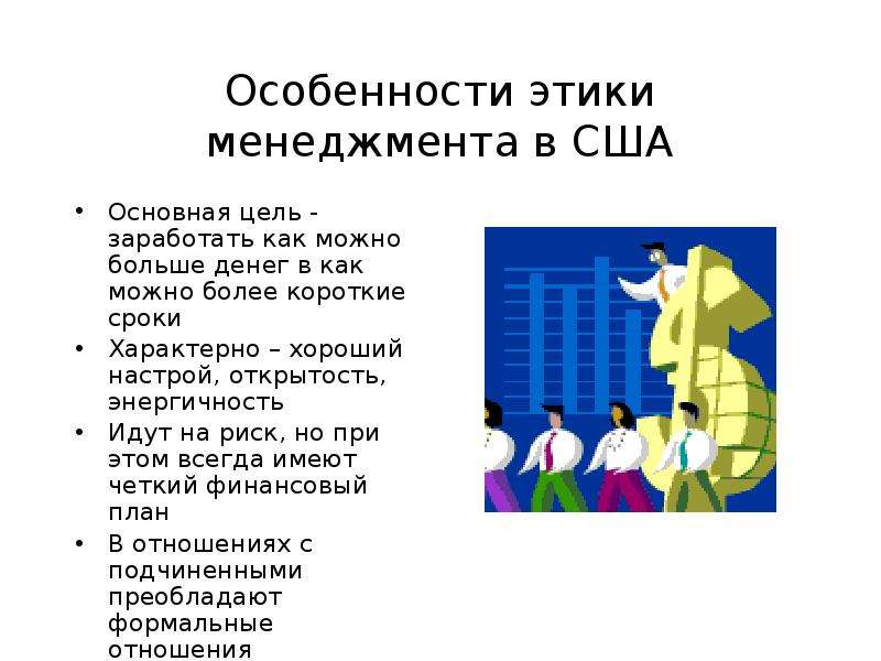 


Особенности этики менеджмента в США
Основная цель - заработать как можно больше денег в как можно более короткие сроки
Характерно – хороший настрой, открытость, энергичность
Идут на риск, но при этом всегда имеют четкий финансовый план
В отношениях с подчиненными преобладают формальные отношения
