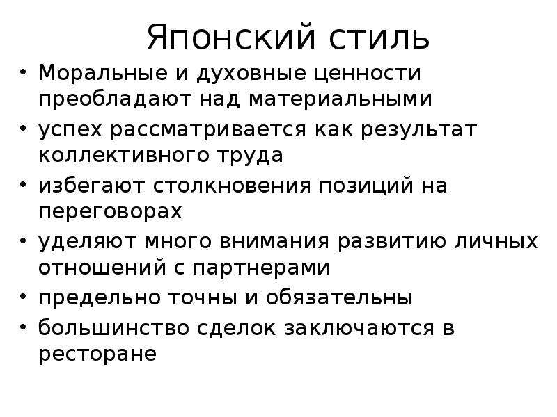 


Японский стиль
Моральные и духовные ценности преобладают над материальными
успех рассматривается как результат коллективного труда
избегают столкновения позиций на переговорах
уделяют много внимания развитию личных отношений с партнерами
предельно точны и обязательны 
большинство сделок заключаются в ресторане
