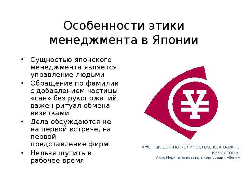 


Особенности этики менеджмента в Японии
Сущностью японского менеджмента является управление людьми
Обращение по фамилии с добавлением частицы «сан» без рукопожатий, важен ритуал обмена визитками
Дела обсуждаются не на первой встрече, на первой – представление фирм
Нельзя шутить в рабочее время
