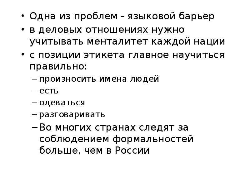 


Одна из проблем - языковой барьер
Одна из проблем - языковой барьер
в деловых отношениях нужно учитывать менталитет каждой нации
с позиции этикета главное научиться правильно:
произносить имена людей
есть
одеваться
разговаривать 
Во многих странах следят за соблюдением формальностей больше, чем в России
