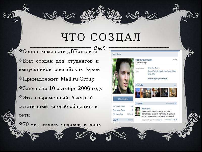 


Что создал
Социальные сети ,,ВКонтакте”      
Был  создан  для  студентов  и  выпускников  российских  вузов  
Принадлежит  Mail.ru Group  
Запущена 10 октября 2006 году
Это  современный, быстрый  эстетичный  способ общения  в  сети   
70 миллионов  человек  в  день

