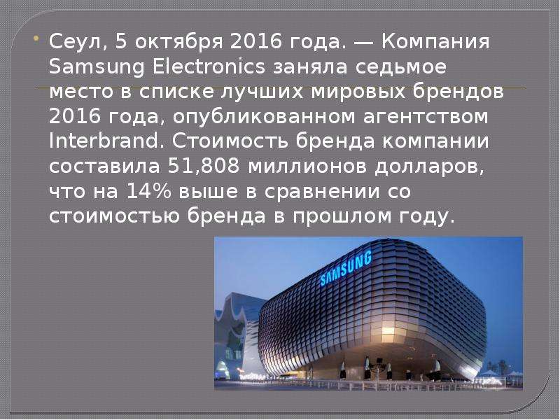 


Сеул, 5 октября 2016 года. — Компания Samsung Electronics заняла седьмое место в списке лучших мировых брендов 2016 года, опубликованном агентством Interbrand. Стоимость бренда компании составила 51,808 миллионов долларов, что на 14% выше в сравнении со стоимостью бренда в прошлом году.
Сеул, 5 октября 2016 года. — Компания Samsung Electronics заняла седьмое место в списке лучших мировых брендов 2016 года, опубликованном агентством Interbrand. Стоимость бренда компании составила 51,808 миллионов долларов, что на 14% выше в сравнении со стоимостью бренда в прошлом году.
