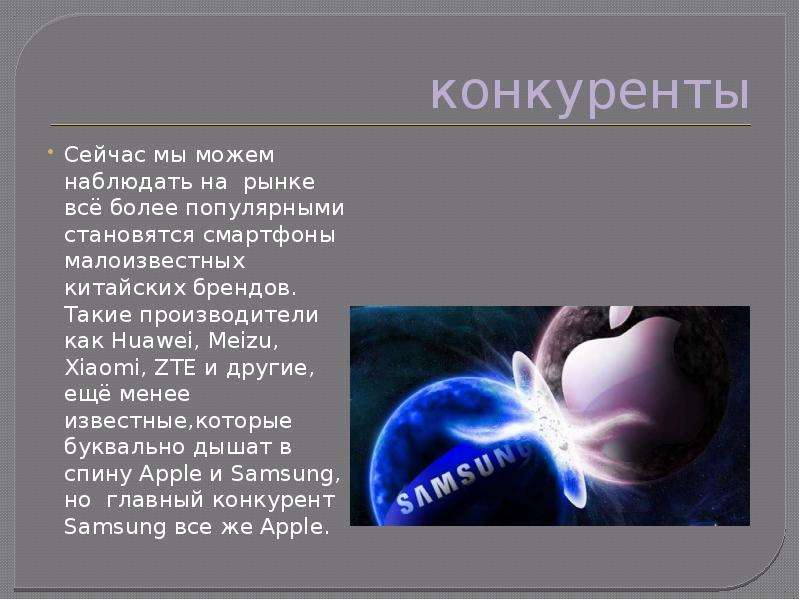 


конкуренты
Сейчас мы можем наблюдать на  рынке всё более популярными становятся смартфоны малоизвестных китайских брендов. Такие производители как Huawei, Meizu, Xiaomi, ZTE и другие, ещё менее известные,которые  буквально дышат в спину Apple и Samsung, но  главный конкурент Samsung все же Apple. 
