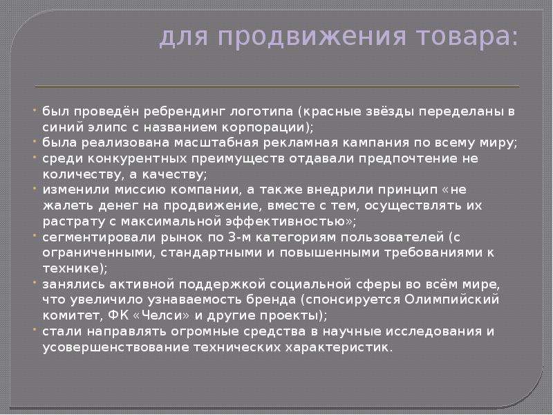 


для продвижения товара:

был проведён ребрендинг логотипа (красные звёзды переделаны в синий элипс с названием корпорации);
была реализована масштабная рекламная кампания по всему миру;
среди конкурентных преимуществ отдавали предпочтение не количеству, а качеству;
изменили миссию компании, а также внедрили принцип «не жалеть денег на продвижение, вместе с тем, осуществлять их растрату с максимальной эффективностью»;
сегментировали рынок по 3-м категориям пользователей (с ограниченными, стандартными и повышенными требованиями к технике);
занялись активной поддержкой социальной сферы во всём мире, что увеличило узнаваемость бренда (спонсируется Олимпийский комитет, ФК «Челси» и другие проекты);
стали направлять огромные средства в научные исследования и усовершенствование технических характеристик.
