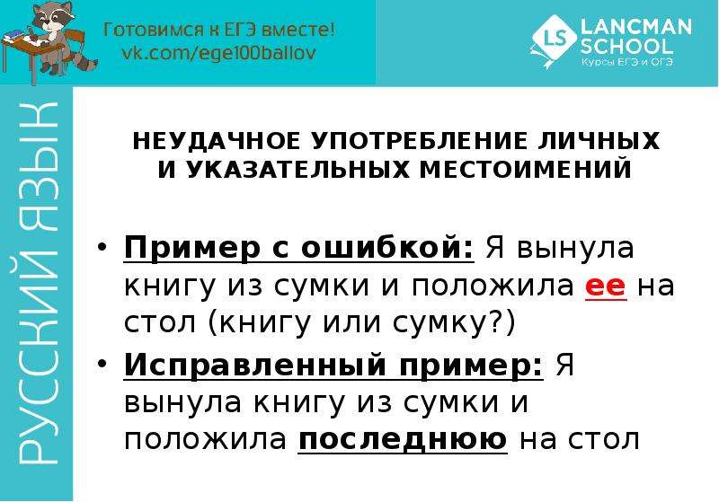 


НЕУДАЧНОЕ УПОТРЕБЛЕНИЕ ЛИЧНЫХ И УКАЗАТЕЛЬНЫХ МЕСТОИМЕНИЙ
Пример с ошибкой: Я вынула книгу из сумки и положила ее на стол (книгу или сумку?)
Исправленный пример: Я вынула книгу из сумки и положила последнюю на стол
