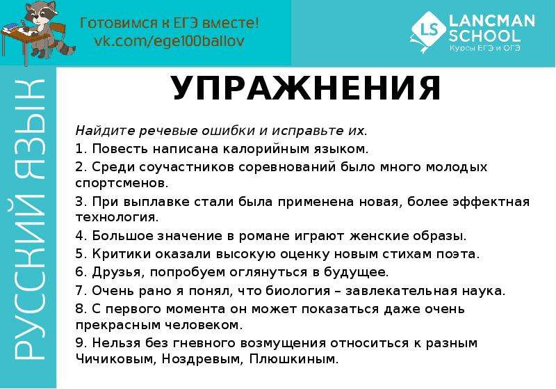 


УПРАЖНЕНИЯ
Найдите речевые ошибки и исправьте их.
1. Повесть написана калорийным языком. 
2. Среди соучастников соревнований было много молодых спортсменов. 
3. При выплавке стали была применена новая, более эффектная технология. 
4. Большое значение в романе играют женские образы. 
5. Критики оказали высокую оценку новым стихам поэта. 
6. Друзья, попробуем оглянуться в будущее. 
7. Очень рано я понял, что биология – завлекательная наука. 
8. С первого момента он может показаться даже очень прекрасным человеком. 
9. Нельзя без гневного возмущения относиться к разным Чичиковым, Ноздревым, Плюшкиным. 

