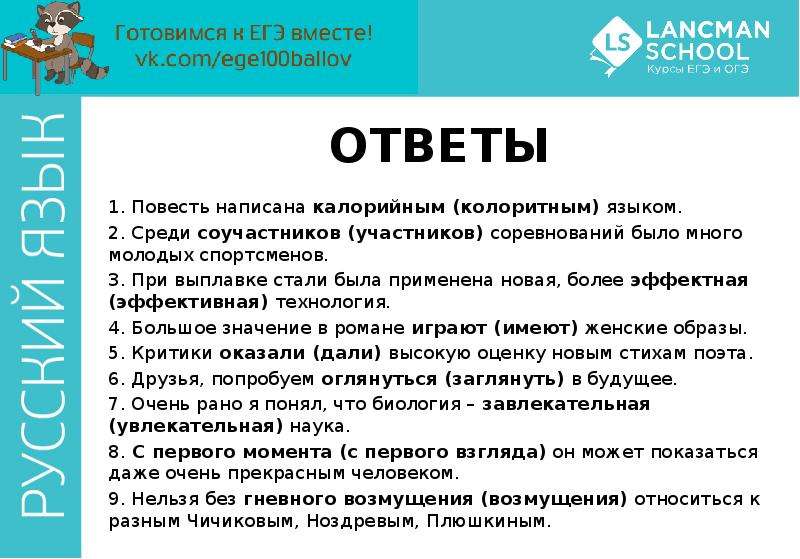 


ОТВЕТЫ
1. Повесть написана калорийным (колоритным) языком. 
2. Среди соучастников (участников) соревнований было много молодых спортсменов. 
3. При выплавке стали была применена новая, более эффектная (эффективная) технология. 
4. Большое значение в романе играют (имеют) женские образы. 
5. Критики оказали (дали) высокую оценку новым стихам поэта. 
6. Друзья, попробуем оглянуться (заглянуть) в будущее. 
7. Очень рано я понял, что биология – завлекательная (увлекательная) наука. 
8. С первого момента (с первого взгляда) он может показаться даже очень прекрасным человеком. 
9. Нельзя без гневного возмущения (возмущения) относиться к разным Чичиковым, Ноздревым, Плюшкиным.
