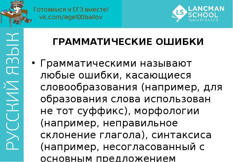 


ГРАММАТИЧЕСКИЕ ОШИБКИ
Грамматическими называют любые ошибки, касающиеся словообразования (например, для образования слова использован не тот суффикс), морфологии (например, неправильное склонение глагола), синтаксиса (например, несогласованный с основным предложением деепричастный оборот). 
