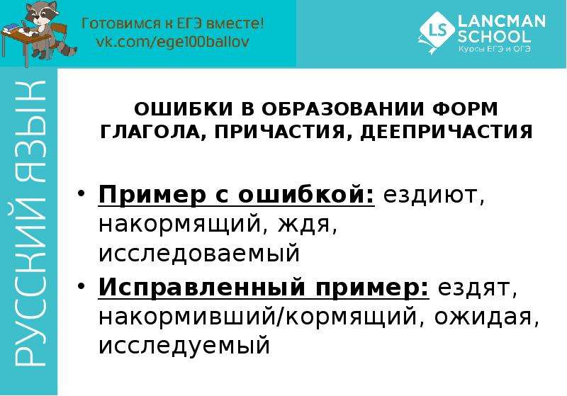 


ОШИБКИ В ОБРАЗОВАНИИ ФОРМ ГЛАГОЛА, ПРИЧАСТИЯ, ДЕЕПРИЧАСТИЯ
Пример с ошибкой: ездиют, накормящий, ждя, исследоваемый
Исправленный пример: ездят, накормивший/кормящий, ожидая, исследуемый
