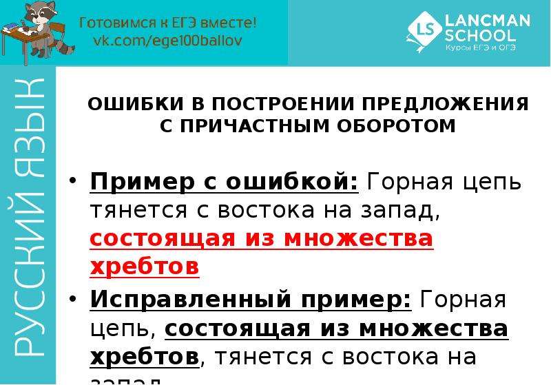 


ОШИБКИ В ПОСТРОЕНИИ ПРЕДЛОЖЕНИЯ С ПРИЧАСТНЫМ ОБОРОТОМ
Пример с ошибкой: Горная цепь тянется с востока на запад, состоящая из множества хребтов
Исправленный пример: Горная цепь, состоящая из множества хребтов, тянется с востока на запад
