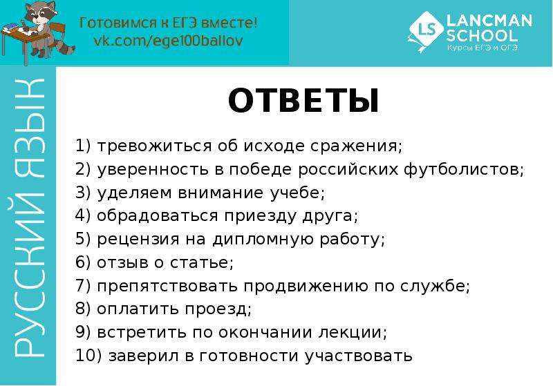 


ОТВЕТЫ
1) тревожиться об исходе сражения; 
2) уверенность в победе российских футболистов; 
3) уделяем внимание учебе; 
4) обрадоваться приезду друга; 
5) рецензия на дипломную работу; 
6) отзыв о статье; 
7) препятствовать продвижению по службе; 
8) оплатить проезд; 
9) встретить по окончании лекции; 
10) заверил в готовности участвовать
