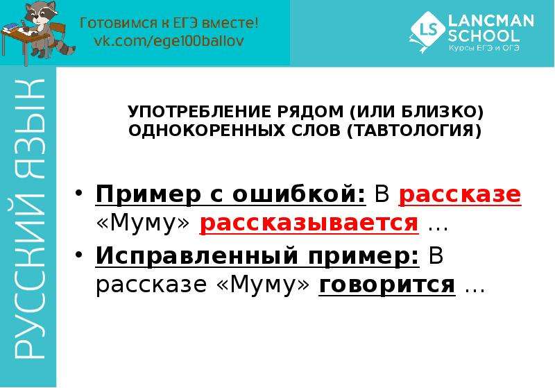 


УПОТРЕБЛЕНИЕ РЯДОМ (ИЛИ БЛИЗКО) ОДНОКОРЕННЫХ СЛОВ (ТАВТОЛОГИЯ)
Пример с ошибкой: В рассказе «Муму» рассказывается …
Исправленный пример: В рассказе «Муму» говорится …
