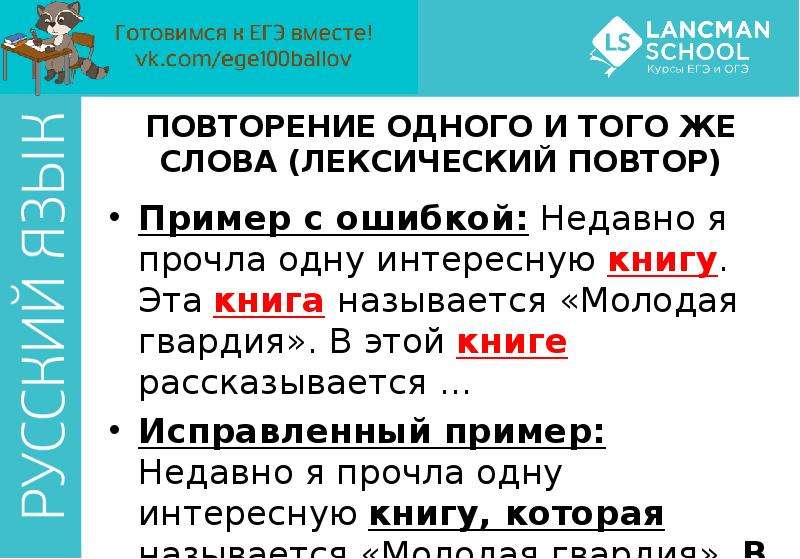 


ПОВТОРЕНИЕ ОДНОГО И ТОГО ЖЕ СЛОВА (ЛЕКСИЧЕСКИЙ ПОВТОР)
Пример с ошибкой: Недавно я прочла одну интересную книгу. Эта книга называется «Молодая гвардия». В этой книге рассказывается …
Исправленный пример: Недавно я прочла одну интересную книгу, которая называется «Молодая гвардия». В ней рассказывается …
