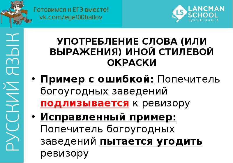 


УПОТРЕБЛЕНИЕ СЛОВА (ИЛИ ВЫРАЖЕНИЯ) ИНОЙ СТИЛЕВОЙ ОКРАСКИ
Пример с ошибкой: Попечитель богоугодных заведений подлизывается к ревизору
Исправленный пример: Попечитель богоугодных заведений пытается угодить ревизору
