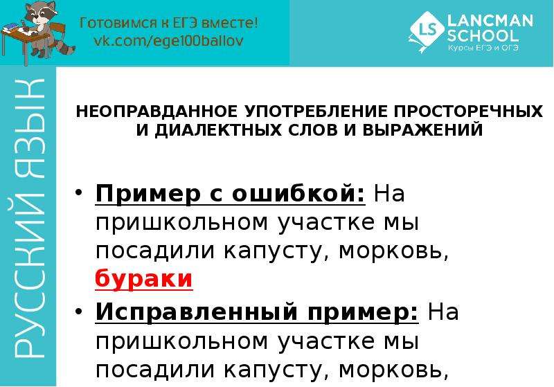 


НЕОПРАВДАННОЕ УПОТРЕБЛЕНИЕ ПРОСТОРЕЧНЫХ И ДИАЛЕКТНЫХ СЛОВ И ВЫРАЖЕНИЙ
Пример с ошибкой: На пришкольном участке мы посадили капусту, морковь, бураки
Исправленный пример: На пришкольном участке мы посадили капусту, морковь, свеклу
