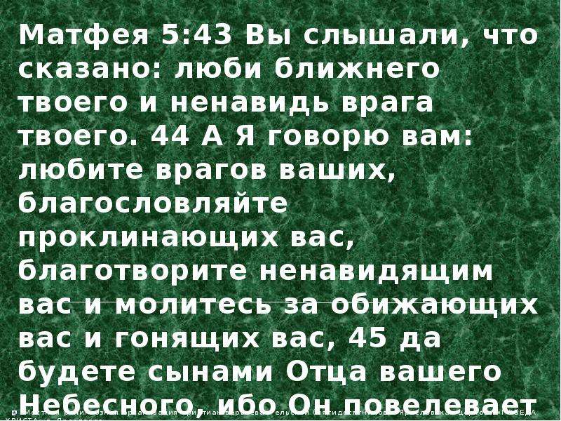 Ненавидьте врагов ваших. Вы слышали что сказано люби ближнего твоего и ненавидь врага твоего. А Я вам говорю любите врагов ваших. А Я говорю вам любите врагов ваших благословляйте проклинающих вас. Благословляйте проклинающих вас и молитесь за обижающих вас.