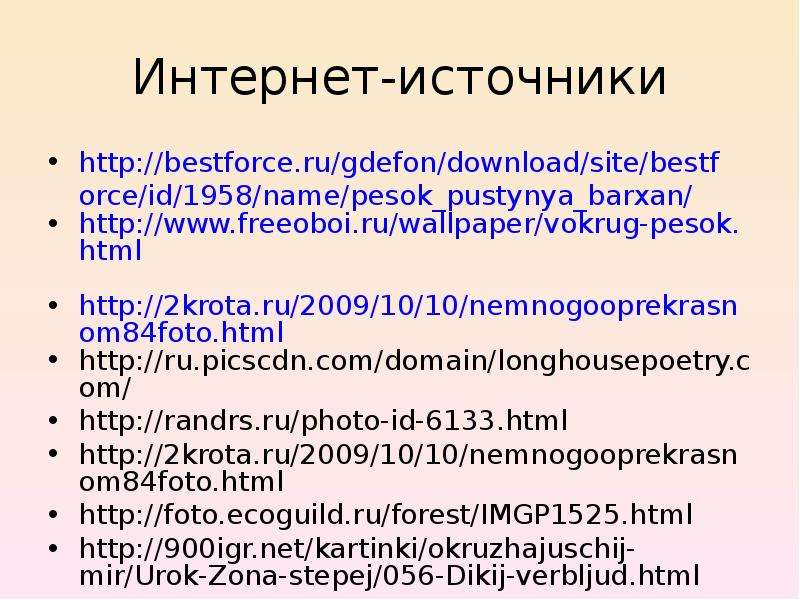 


Интернет-источники
http://bestforce.ru/gdefon/download/site/bestforce/id/1958/name/pesok_pustynya_barxan/
http://www.freeoboi.ru/wallpaper/vokrug-pesok.html 
http://2krota.ru/2009/10/10/nemnogooprekrasnom84foto.html
http://ru.picscdn.com/domain/longhousepoetry.com/ 
http://randrs.ru/photo-id-6133.html 
http://2krota.ru/2009/10/10/nemnogooprekrasnom84foto.html  
http://foto.ecoguild.ru/forest/IMGP1525.html 
http://900igr.net/kartinki/okruzhajuschij-mir/Urok-Zona-stepej/056-Dikij-verbljud.html
